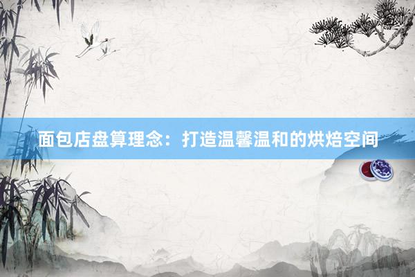 面包店盘算理念:打造温馨温和的烘焙空间